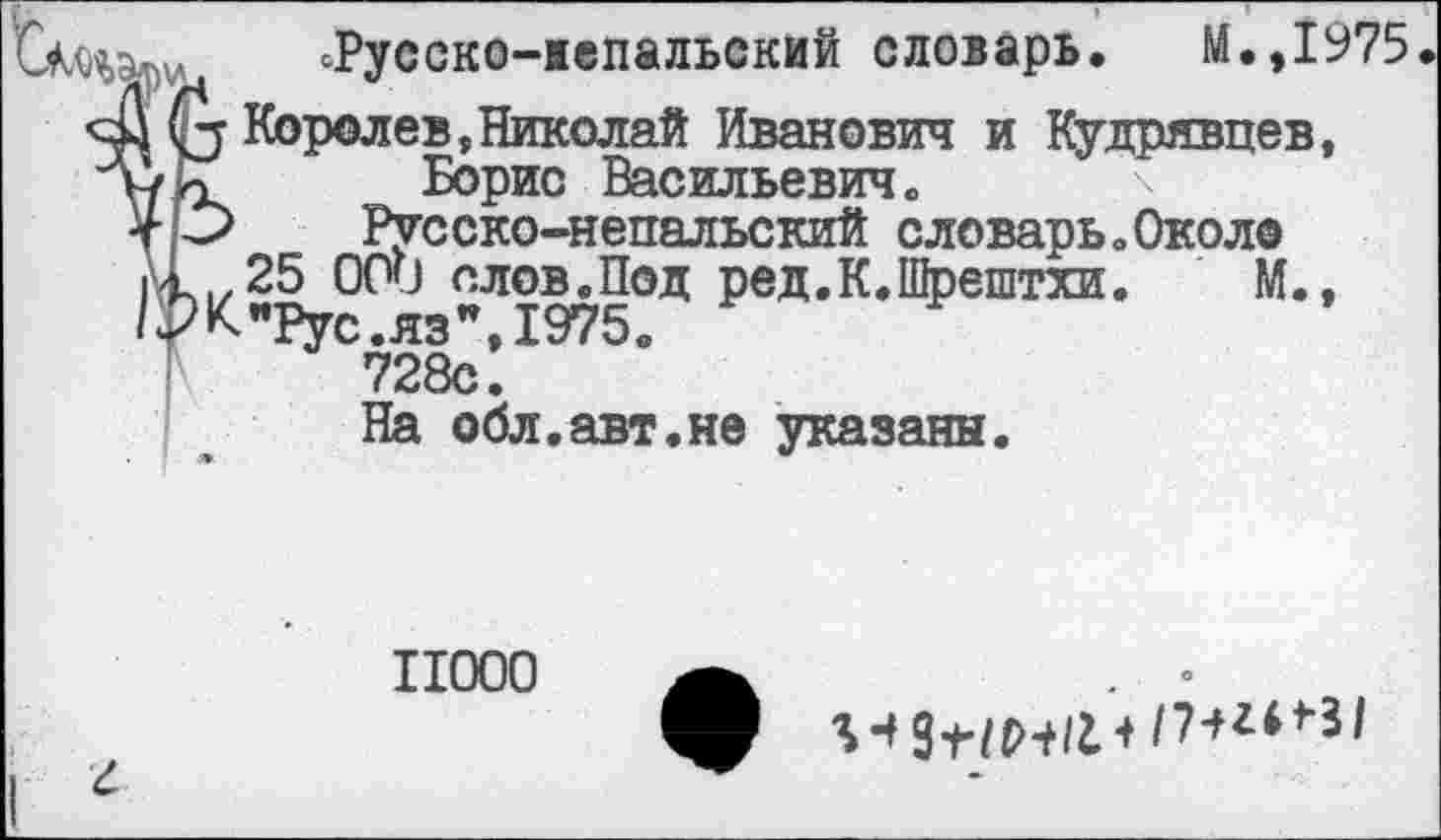 ﻿Щэ™ ^Русско-непальский словарь. М.,1975
41 (з Королев,Николай Иванович и Кудрявцев, у/К"	Борис Васильевич.
4 О Русско-непальский словарь .Около |\_(/25 ООО плов.Под ред.К.Щрештхи. М., /РК"РуС.яз",1975в 728с.
На обл.авт.не указаны.
11000
г
ео
+ /7*г**31